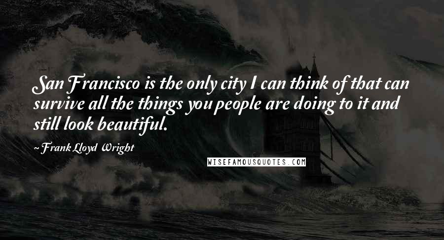 Frank Lloyd Wright Quotes: San Francisco is the only city I can think of that can survive all the things you people are doing to it and still look beautiful.