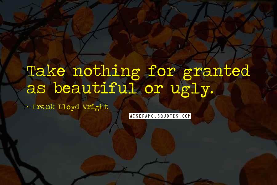 Frank Lloyd Wright Quotes: Take nothing for granted as beautiful or ugly.