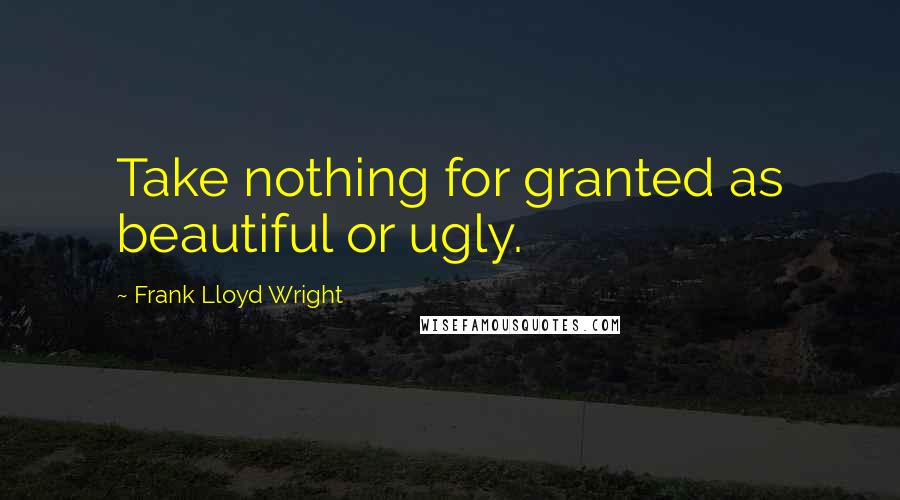 Frank Lloyd Wright Quotes: Take nothing for granted as beautiful or ugly.