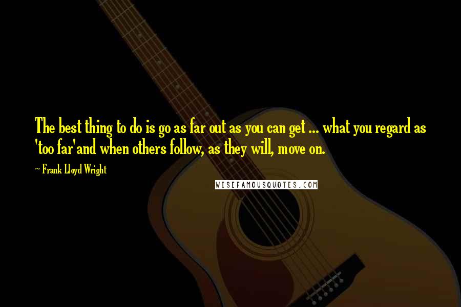 Frank Lloyd Wright Quotes: The best thing to do is go as far out as you can get ... what you regard as 'too far'and when others follow, as they will, move on.