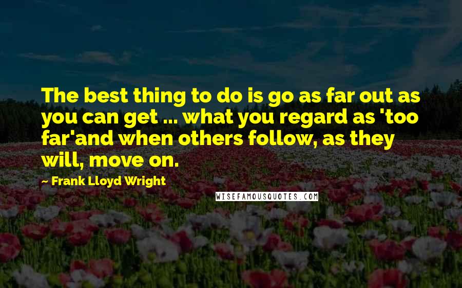 Frank Lloyd Wright Quotes: The best thing to do is go as far out as you can get ... what you regard as 'too far'and when others follow, as they will, move on.