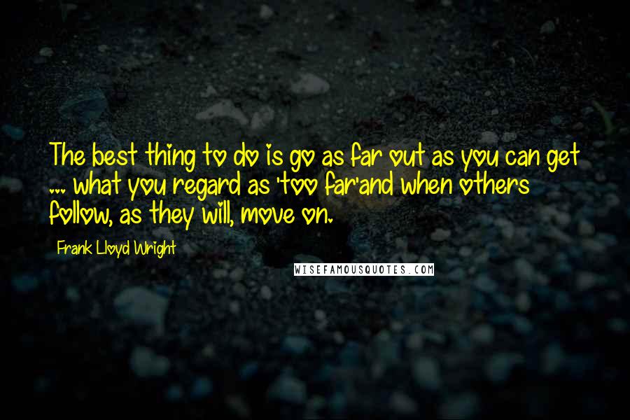 Frank Lloyd Wright Quotes: The best thing to do is go as far out as you can get ... what you regard as 'too far'and when others follow, as they will, move on.