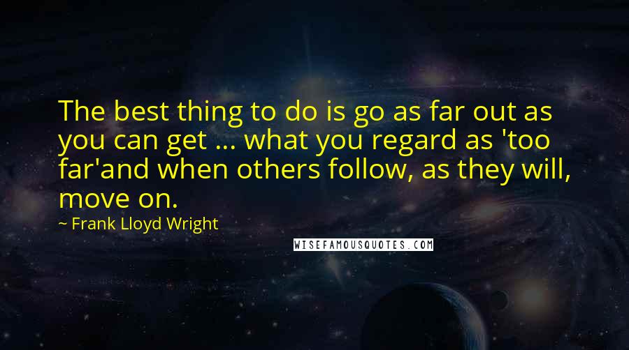 Frank Lloyd Wright Quotes: The best thing to do is go as far out as you can get ... what you regard as 'too far'and when others follow, as they will, move on.