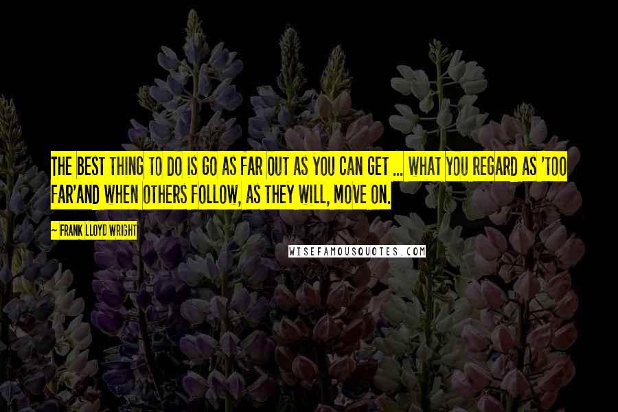 Frank Lloyd Wright Quotes: The best thing to do is go as far out as you can get ... what you regard as 'too far'and when others follow, as they will, move on.