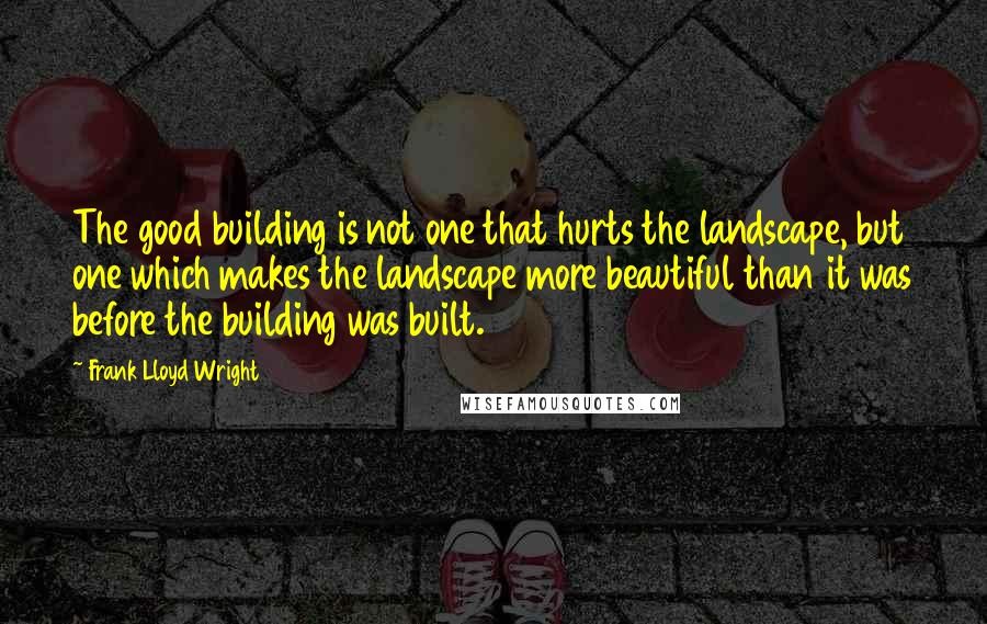 Frank Lloyd Wright Quotes: The good building is not one that hurts the landscape, but one which makes the landscape more beautiful than it was before the building was built.