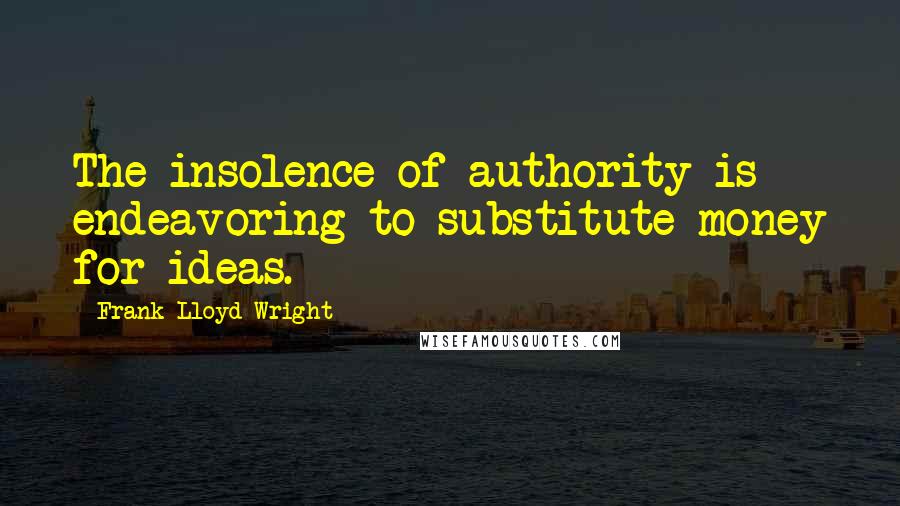 Frank Lloyd Wright Quotes: The insolence of authority is endeavoring to substitute money for ideas.