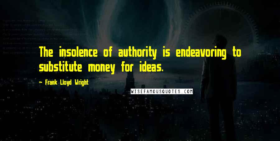 Frank Lloyd Wright Quotes: The insolence of authority is endeavoring to substitute money for ideas.