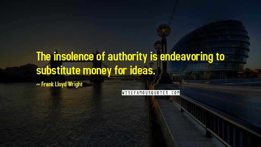 Frank Lloyd Wright Quotes: The insolence of authority is endeavoring to substitute money for ideas.