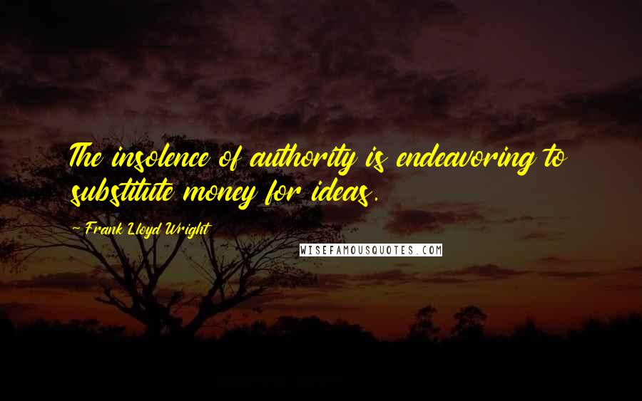 Frank Lloyd Wright Quotes: The insolence of authority is endeavoring to substitute money for ideas.