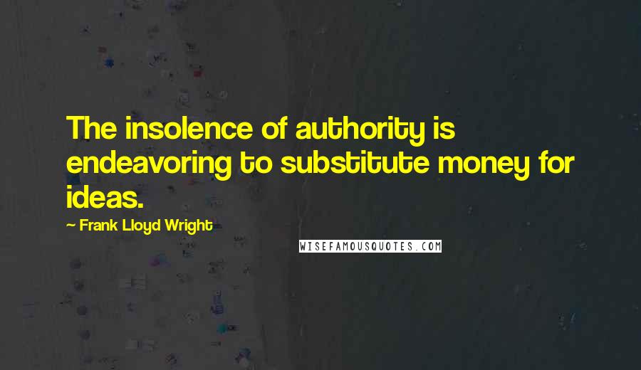 Frank Lloyd Wright Quotes: The insolence of authority is endeavoring to substitute money for ideas.