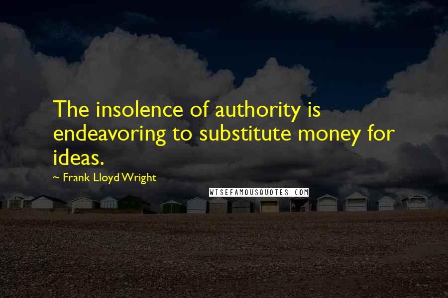 Frank Lloyd Wright Quotes: The insolence of authority is endeavoring to substitute money for ideas.