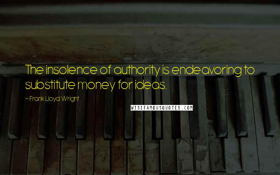 Frank Lloyd Wright Quotes: The insolence of authority is endeavoring to substitute money for ideas.