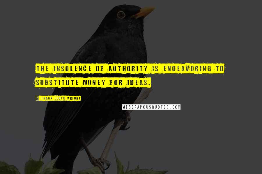 Frank Lloyd Wright Quotes: The insolence of authority is endeavoring to substitute money for ideas.