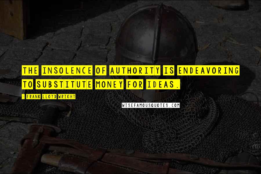 Frank Lloyd Wright Quotes: The insolence of authority is endeavoring to substitute money for ideas.