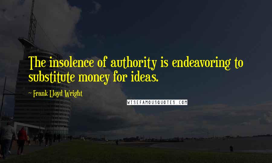 Frank Lloyd Wright Quotes: The insolence of authority is endeavoring to substitute money for ideas.