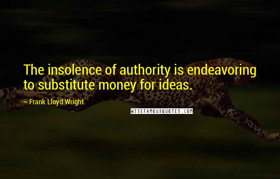 Frank Lloyd Wright Quotes: The insolence of authority is endeavoring to substitute money for ideas.