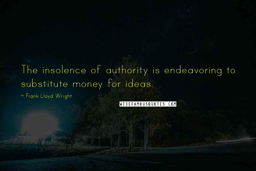 Frank Lloyd Wright Quotes: The insolence of authority is endeavoring to substitute money for ideas.