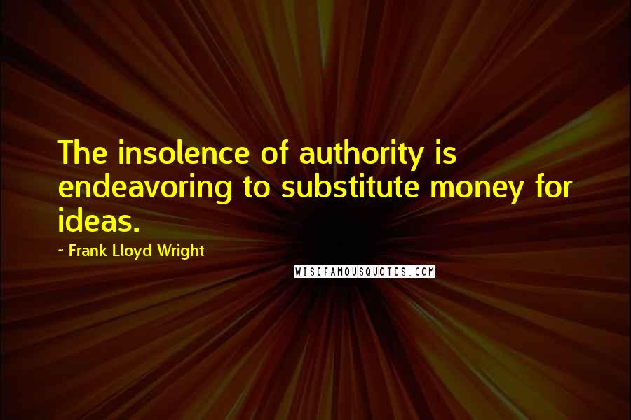 Frank Lloyd Wright Quotes: The insolence of authority is endeavoring to substitute money for ideas.