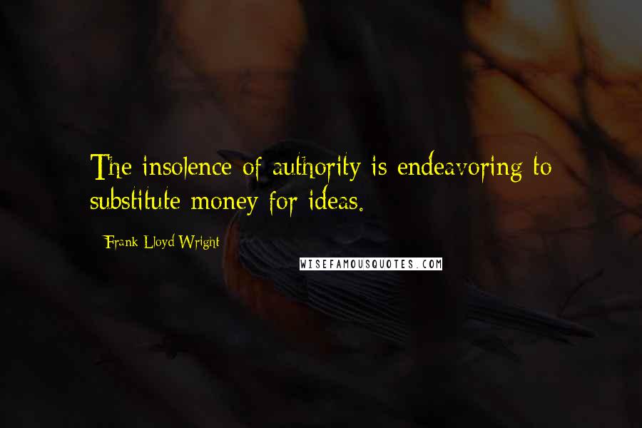 Frank Lloyd Wright Quotes: The insolence of authority is endeavoring to substitute money for ideas.