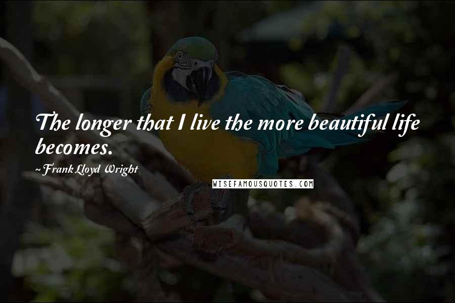 Frank Lloyd Wright Quotes: The longer that I live the more beautiful life becomes.