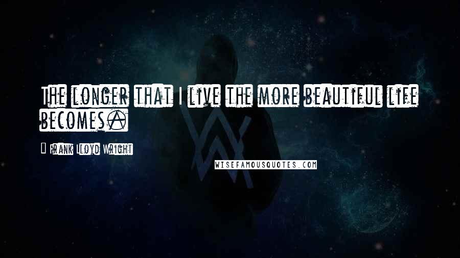 Frank Lloyd Wright Quotes: The longer that I live the more beautiful life becomes.