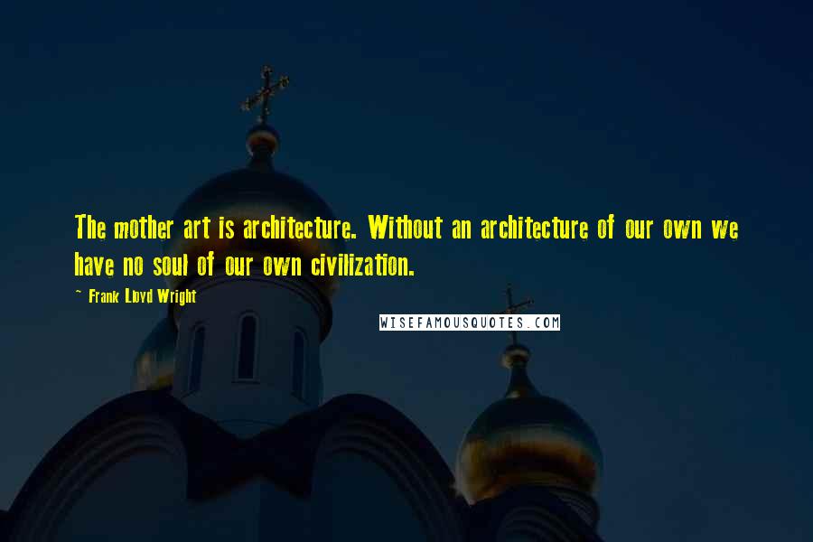 Frank Lloyd Wright Quotes: The mother art is architecture. Without an architecture of our own we have no soul of our own civilization.