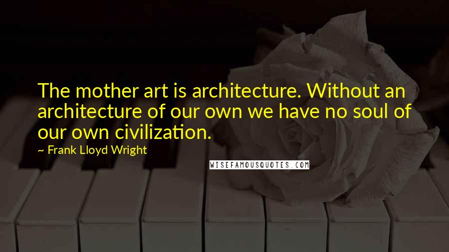 Frank Lloyd Wright Quotes: The mother art is architecture. Without an architecture of our own we have no soul of our own civilization.