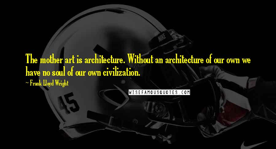 Frank Lloyd Wright Quotes: The mother art is architecture. Without an architecture of our own we have no soul of our own civilization.
