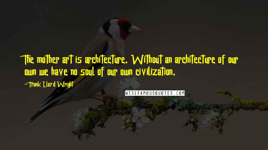 Frank Lloyd Wright Quotes: The mother art is architecture. Without an architecture of our own we have no soul of our own civilization.