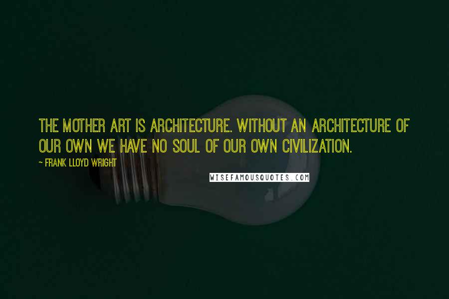 Frank Lloyd Wright Quotes: The mother art is architecture. Without an architecture of our own we have no soul of our own civilization.