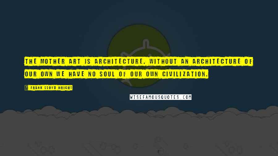 Frank Lloyd Wright Quotes: The mother art is architecture. Without an architecture of our own we have no soul of our own civilization.