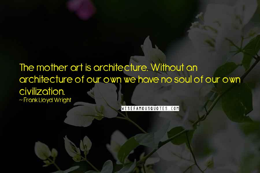 Frank Lloyd Wright Quotes: The mother art is architecture. Without an architecture of our own we have no soul of our own civilization.