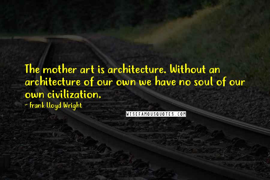 Frank Lloyd Wright Quotes: The mother art is architecture. Without an architecture of our own we have no soul of our own civilization.