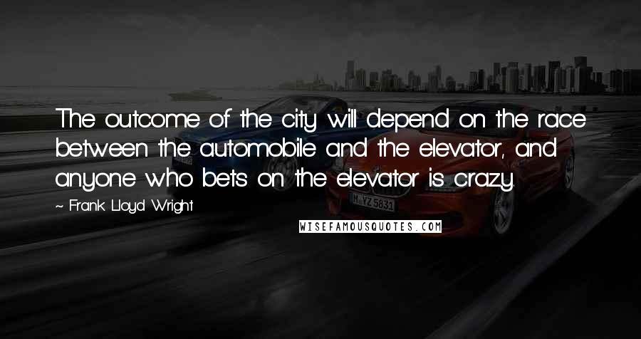 Frank Lloyd Wright Quotes: The outcome of the city will depend on the race between the automobile and the elevator, and anyone who bets on the elevator is crazy.