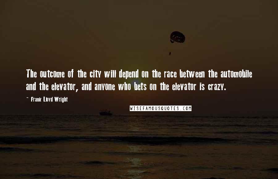 Frank Lloyd Wright Quotes: The outcome of the city will depend on the race between the automobile and the elevator, and anyone who bets on the elevator is crazy.