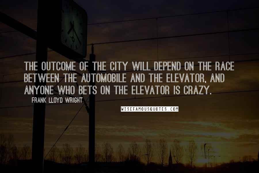 Frank Lloyd Wright Quotes: The outcome of the city will depend on the race between the automobile and the elevator, and anyone who bets on the elevator is crazy.