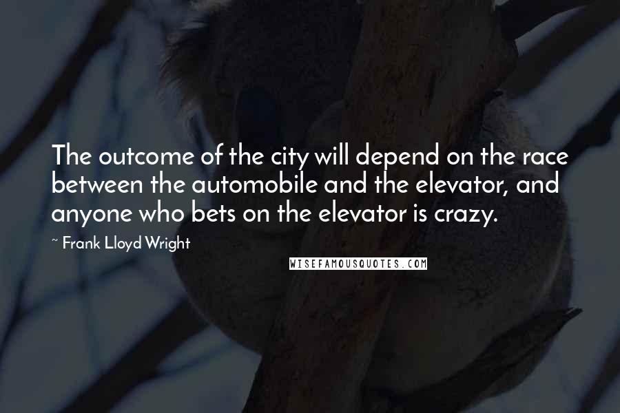 Frank Lloyd Wright Quotes: The outcome of the city will depend on the race between the automobile and the elevator, and anyone who bets on the elevator is crazy.