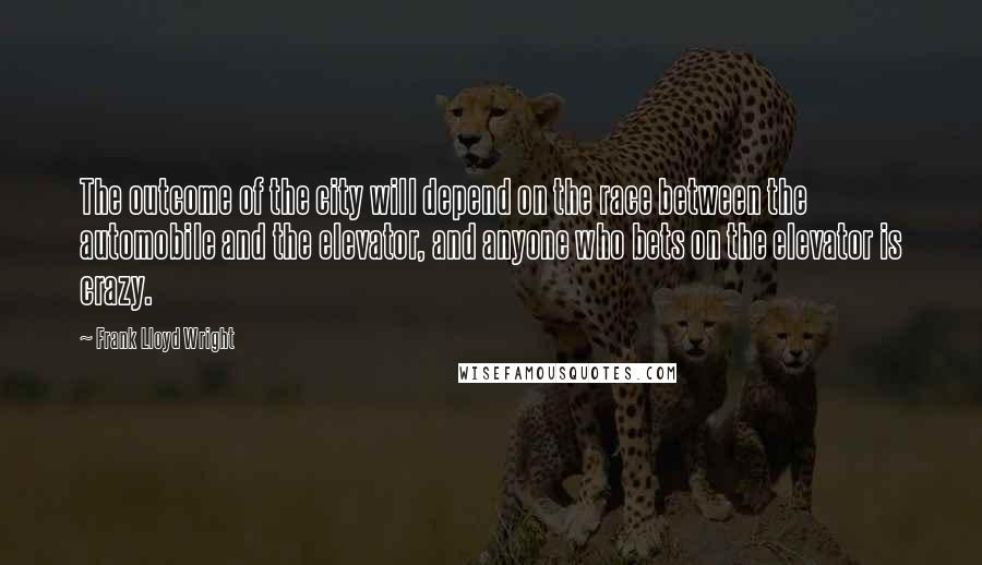 Frank Lloyd Wright Quotes: The outcome of the city will depend on the race between the automobile and the elevator, and anyone who bets on the elevator is crazy.