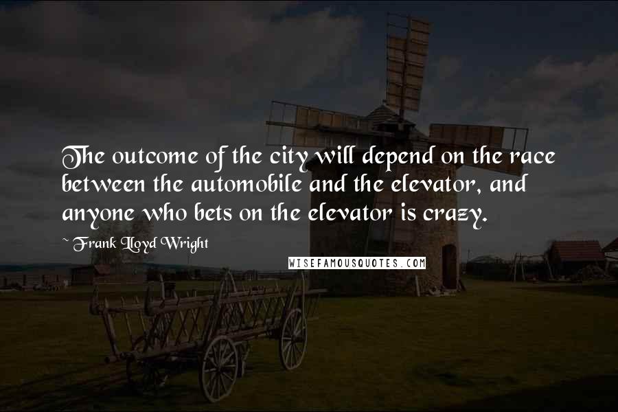 Frank Lloyd Wright Quotes: The outcome of the city will depend on the race between the automobile and the elevator, and anyone who bets on the elevator is crazy.