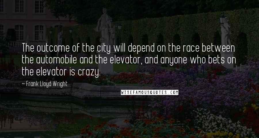 Frank Lloyd Wright Quotes: The outcome of the city will depend on the race between the automobile and the elevator, and anyone who bets on the elevator is crazy.