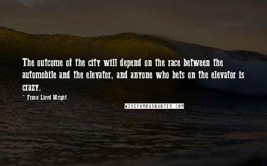 Frank Lloyd Wright Quotes: The outcome of the city will depend on the race between the automobile and the elevator, and anyone who bets on the elevator is crazy.