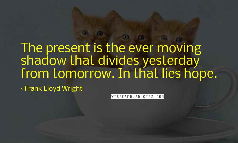 Frank Lloyd Wright Quotes: The present is the ever moving shadow that divides yesterday from tomorrow. In that lies hope.