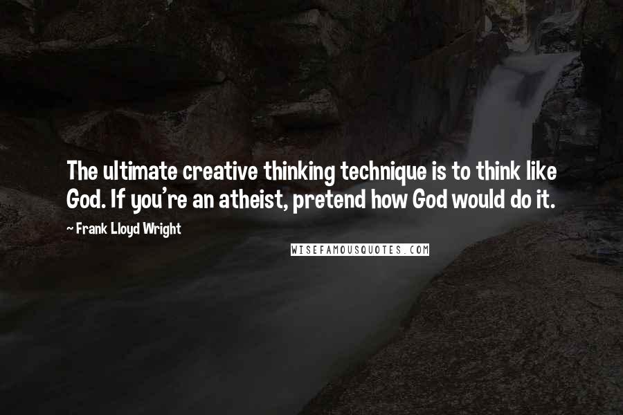 Frank Lloyd Wright Quotes: The ultimate creative thinking technique is to think like God. If you're an atheist, pretend how God would do it.