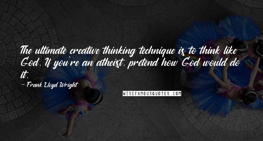 Frank Lloyd Wright Quotes: The ultimate creative thinking technique is to think like God. If you're an atheist, pretend how God would do it.