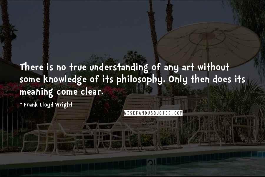 Frank Lloyd Wright Quotes: There is no true understanding of any art without some knowledge of its philosophy. Only then does its meaning come clear.