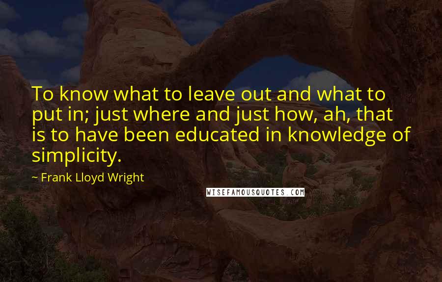 Frank Lloyd Wright Quotes: To know what to leave out and what to put in; just where and just how, ah, that is to have been educated in knowledge of simplicity.