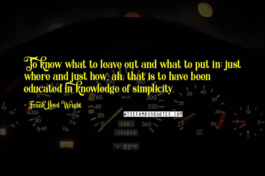 Frank Lloyd Wright Quotes: To know what to leave out and what to put in; just where and just how, ah, that is to have been educated in knowledge of simplicity.