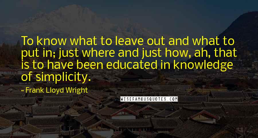 Frank Lloyd Wright Quotes: To know what to leave out and what to put in; just where and just how, ah, that is to have been educated in knowledge of simplicity.