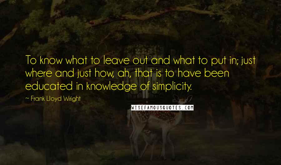 Frank Lloyd Wright Quotes: To know what to leave out and what to put in; just where and just how, ah, that is to have been educated in knowledge of simplicity.