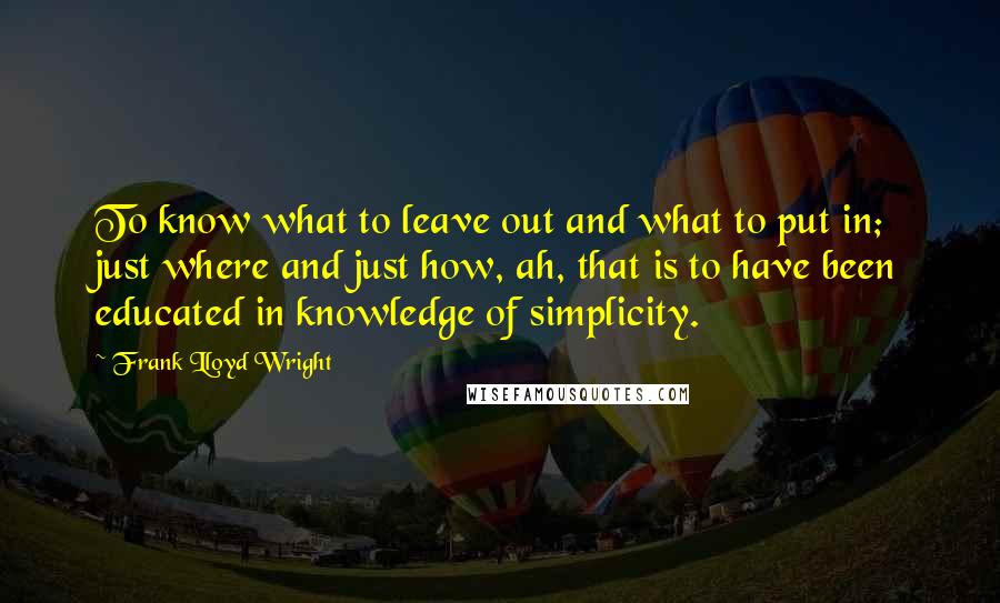 Frank Lloyd Wright Quotes: To know what to leave out and what to put in; just where and just how, ah, that is to have been educated in knowledge of simplicity.